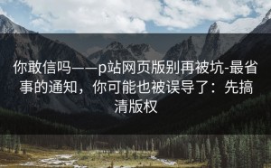 你敢信吗——p站网页版别再被坑-最省事的通知，你可能也被误导了：先搞清版权