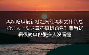 黑料吃瓜最新地址网红黑料为什么总能让人上头这算不算标题党？背后逻辑很简单但很多人没看懂
