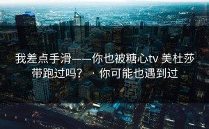 我差点手滑——你也被糖心tv 美杜莎带跑过吗？ · 你可能也遇到过