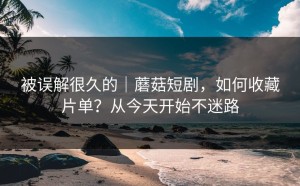 被误解很久的｜蘑菇短剧，如何收藏片单？从今天开始不迷路