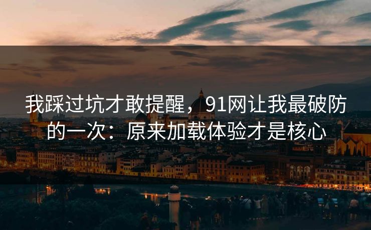 我踩过坑才敢提醒，91网让我最破防的一次：原来加载体验才是核心