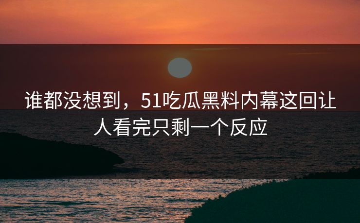 谁都没想到，51吃瓜黑料内幕这回让人看完只剩一个反应