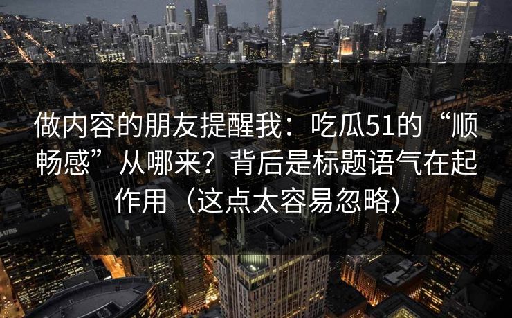 做内容的朋友提醒我:吃瓜51的“顺畅感”从哪来?背后是标题语气在起作用(这点太容易忽略) 做内容的朋友提醒我:吃瓜51的“顺畅感”从哪来?背后是标题语气在起作用(这点太容易忽略)