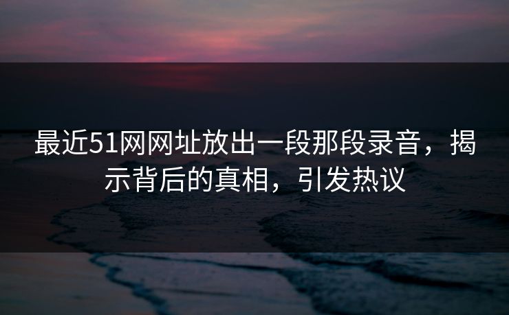 最近51网网址放出一段那段录音，揭示背后的真相，引发热议