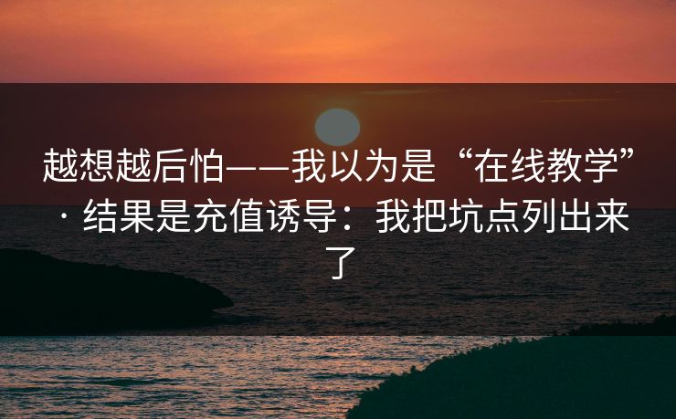 越想越后怕——我以为是“在线教学” · 结果是充值诱导:我把坑点列出来了 越想越后怕——我以为是“在线教学” · 结果是充值诱导:我把坑点列出来了