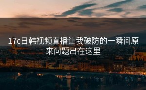 17c日韩视频直播让我破防的一瞬间原来问题出在这里