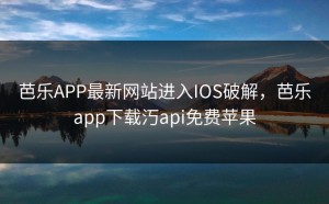 芭乐APP最新网站进入IOS破解，芭乐app下载汅api免费苹果