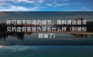 你可能不知道的细节：黑料漫画最常见的虚假客服伪装长什么样（别被标题骗了）
