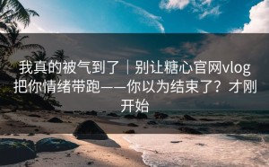 我真的被气到了｜别让糖心官网vlog把你情绪带跑——你以为结束了？才刚开始