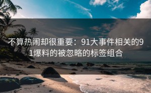 不算热闹却很重要：91大事件相关的91爆料的被忽略的标签组合