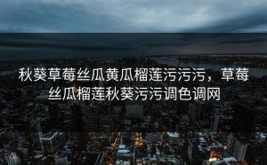 秋葵草莓丝瓜黄瓜榴莲污污污，草莓丝瓜榴莲秋葵污污调色调网