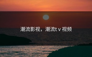 潮流影视，潮流tⅴ视频