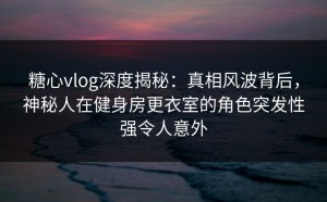 糖心vlog深度揭秘：真相风波背后，神秘人在健身房更衣室的角色突发性强令人意外