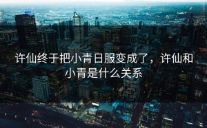 许仙终于把小青日服变成了，许仙和小青是什么关系