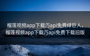 榴莲视频app下载汅api免费绿巨人，榴莲视频app下载汅api免费下载旧版