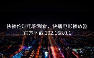 快播伦理电影观看，快播电影播放器官方下载 192.168.0.1