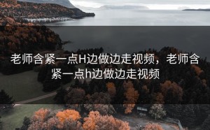 老师含紧一点H边做边走视频，老师含紧一点h边做边走视频