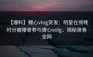 【爆料】糖心vlog突发：明星在傍晚时分被曝曾参与唐心volg，揭秘席卷全网