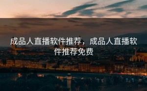 成品人直播软件推荐，成品人直播软件推荐免费