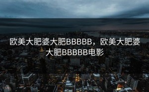 欧美大肥婆大肥BBBBB，欧美大肥婆大肥BBBBB电影