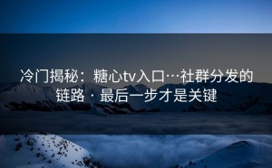 冷门揭秘：糖心tv入口…社群分发的链路 · 最后一步才是关键