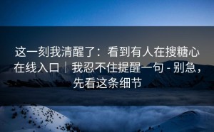 这一刻我清醒了：看到有人在搜糖心在线入口｜我忍不住提醒一句 - 别急，先看这条细节
