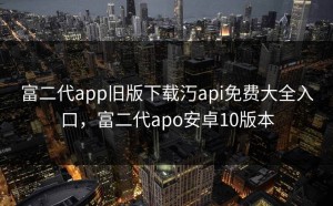 富二代app旧版下载汅api免费大全入口，富二代apo安卓10版本