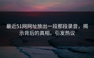 最近51网网址放出一段那段录音，揭示背后的真相，引发热议