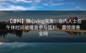 【爆料】糖心vlog突发：业内人士在午休时间被曝曾参与猛料，震惊席卷全网