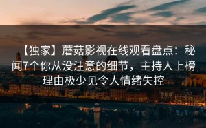 【独家】蘑菇影视在线观看盘点：秘闻7个你从没注意的细节，主持人上榜理由极少见令人情绪失控