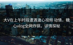 大V在上午时段遭遇溏心视频 动情，糖心vlog全网炸锅，详情探秘