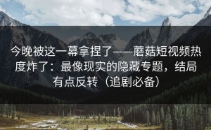 今晚被这一幕拿捏了——蘑菇短视频热度炸了：最像现实的隐藏专题，结局有点反转（追剧必备）