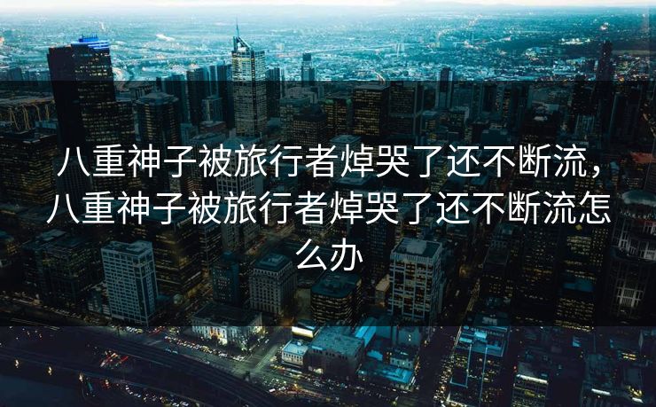 八重神子被旅行者焯哭了还不断流,八重神子被旅行者焯哭了还不断流怎么办 八重神子被旅行者焯哭了还不断流,八重神子被旅行者焯哭了还不断流怎么办