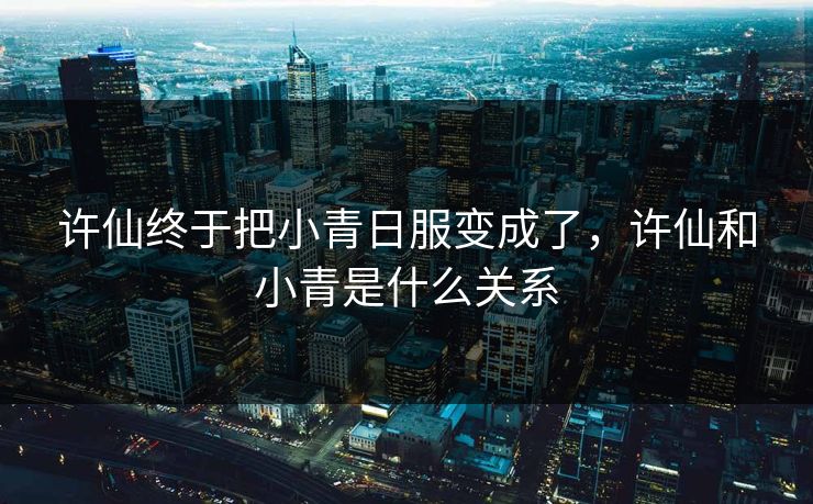 许仙终于把小青日服变成了，许仙和小青是什么关系