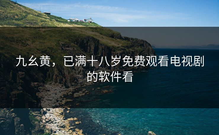 九幺黄,已满十八岁免费观看电视剧的软件看 九幺黄,已满十八岁免费观看电视剧的软件看