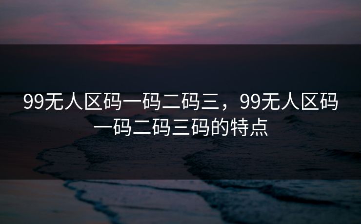 99无人区码一码二码三,99无人区码一码二码三码的特点 99无人区码一码二码三,99无人区码一码二码三码的特点