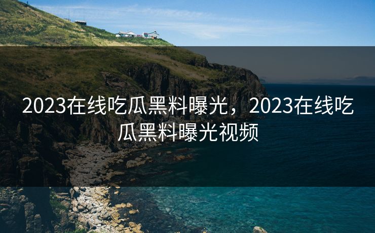 2023在线吃瓜黑料曝光，2023在线吃瓜黑料曝光视频