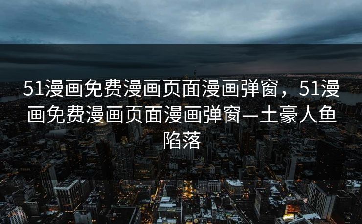 51漫画免费漫画页面漫画弹窗，51漫画免费漫画页面漫画弹窗—土豪人鱼陷落