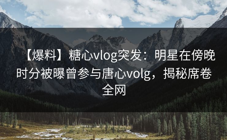 【爆料】糖心vlog突发：明星在傍晚时分被曝曾参与唐心volg，揭秘席卷全网