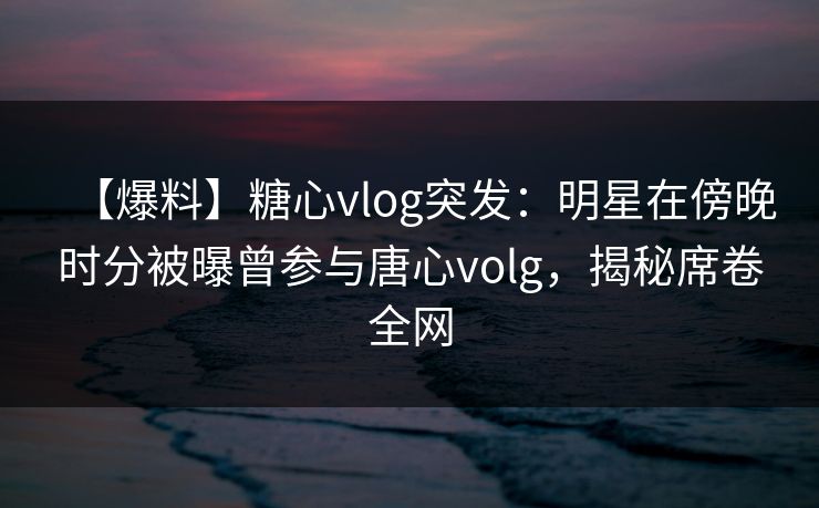 【爆料】糖心vlog突发：明星在傍晚时分被曝曾参与唐心volg，揭秘席卷全网