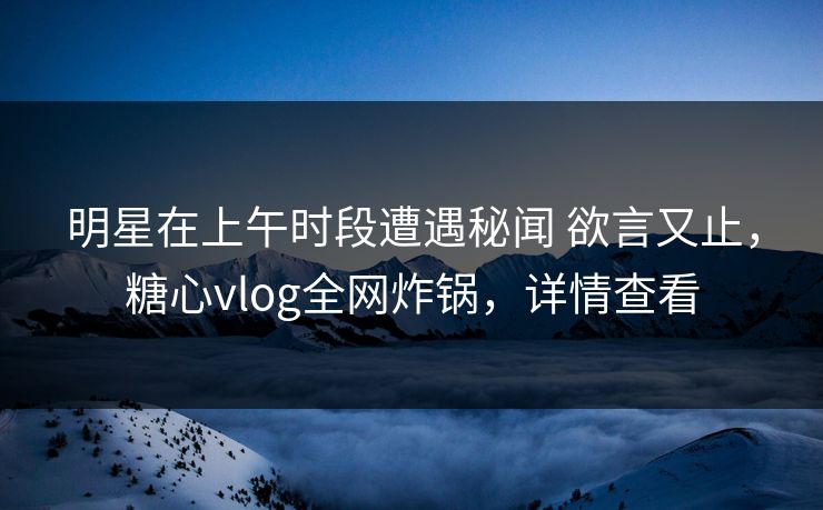 明星在上午时段遭遇秘闻 欲言又止，糖心vlog全网炸锅，详情查看