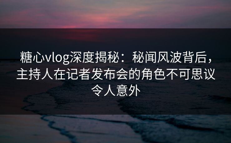 糖心vlog深度揭秘：秘闻风波背后，主持人在记者发布会的角色不可思议令人意外