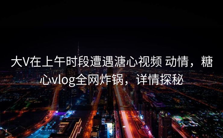 大V在上午时段遭遇溏心视频 动情，糖心vlog全网炸锅，详情探秘