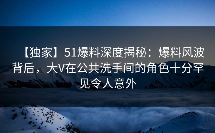 【独家】51爆料深度揭秘：爆料风波背后，大V在公共洗手间的角色十分罕见令人意外