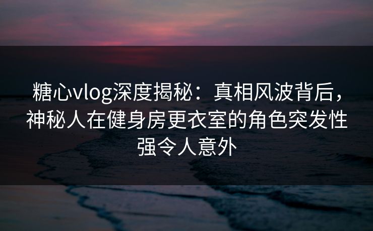 糖心vlog深度揭秘：真相风波背后，神秘人在健身房更衣室的角色突发性强令人意外