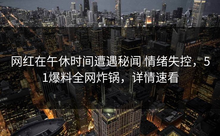 网红在午休时间遭遇秘闻 情绪失控,51爆料全网炸锅,详情速看 网红在午休时间遭遇秘闻 情绪失控,51爆料全网炸锅,详情速看