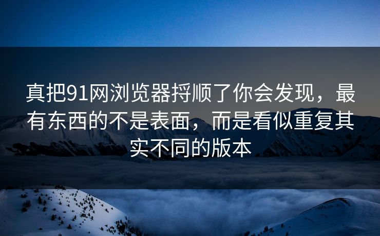 真把91网浏览器捋顺了你会发现,最有东西的不是表面,而是看似重复其实不同的版本 真把91网浏览器捋顺了你会发现,最有东西的不是表面,而是看似重复其实不同的版本
