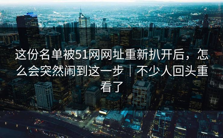 这份名单被51网网址重新扒开后,怎么会突然闹到这一步|不少人回头重看了 这份名单被51网网址重新扒开后,怎么会突然闹到这一步|不少人回头重看了