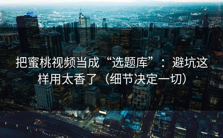 把蜜桃视频当成“选题库”：避坑这样用太香了（细节决定一切）