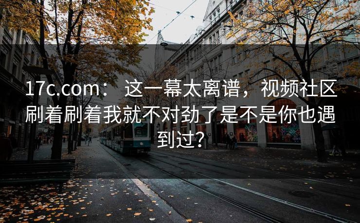 17c.com： 这一幕太离谱，视频社区刷着刷着我就不对劲了是不是你也遇到过？